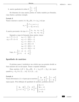 Matrizes
M ´ODULO 1 - AULA 1
3. matriz quadrada de ordem 2:
1 −2
5 7
Os elementos de uma matriz podem ser dados tamb´em por f´ormulas,
como ilustra o pr´oximo exemplo.
Exemplo 3
Vamos construir a matriz A ∈ M2×4(R), A = (aij), tal que
aij =
i2
+ j, se i = j
i − 2j, se i = j
A matriz procurada ´e do tipo A =
a11 a12 a13 a14
a21 a22 a23 a24
.
Seguindo a regra de forma¸c˜ao dessa matriz, temos:
a11 = 12
+ 1 = 2 a12 = 1 − 2(2) = −3
a22 = 22
+ 2 = 6 a13 = 1 − 2(3) = −5
a14 = 1 − 2(4) = −7
a21 = 2 − 2(1) = 0
a23 = 2 − 2(3) = −4
a24 = 2 − 2(4) = −6
.
Logo, A =
2 −3 −5 −7
0 6 −4 −6
.
Igualdade de matrizes
O pr´oximo passo ´e estabelecer um crit´erio que nos permita decidir se
duas matrizes s˜ao ou n˜ao iguais. Temos a seguinte deﬁni¸c˜ao:
Duas matrizes A, B ∈ Mm×n(R), A = (aij), B = (bij), s˜ao iguais
quando aij = bij, ∀i ∈ {1, ..., m}, ∀j ∈ {1, ..., n}.
Exemplo 4
Vamos determinar a, b, c e d para que as matrizes
2a 3b
c + d 6
e
4 −9
1 2c
sejam iguais. Pela deﬁni¸c˜ao de igualdade de matrizes, podemos escrever:
2a 3b
c + d 6
=
4 −9
1 2c
⇒



2a = 4
3b = −9
c + d = 1
6 = 2c
11 CEDERJ
 