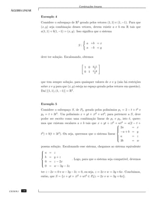 Combina¸c˜oes lineares
Exemplo 4
Considere o subespa¸co de R2
gerado pelos vetores (1, 1) e (1, −1). Para que
(x, y) seja combina¸c˜ao desses vetores, devem existir a e b em R tais que
a(1, 1) + b(1, −1) = (x, y). Isso signiﬁca que o sistema
S :
a +b = x
a −b = y
deve ter solu¸c˜ao. Escalonando, obtemos
1 0 y−x
2
0 1 x−y
2
que tem sempre solu¸c˜ao, para quaisquer valores de x e y (n˜ao h´a restri¸c˜oes
sobre x e y para que (x, y) esteja no espa¸co gerado pelos vetores em quest˜ao).
Da´ı [(1, 1), (1, −1)] = R2
.
Exemplo 5
Considere o subespa¸co S, de P3, gerado pelos polinˆomios p1 = 2 − t + t2
e
p2 = t + 3t3
. Um polinˆomio x + yt + zt2
+ wt3
, para pertencer a S, deve
poder ser escrito como uma combina¸c˜ao linear de p1 e p2, isto ´e, quere-
mos que existam escalares a e b tais que x + yt + zt2
+ wt3
= a(2 − t +
t2
) + b(t + 3t3
). Ou seja, queremos que o sistema linear



2a = x
−a + b = y
a = z
3b = w
possua solu¸c˜ao. Escalonando esse sistema, chegamos ao sistema equivalente



a = z
b = y + z
0 = z − 2x
0 = w − 3y − 3z
. Logo, para que o sistema seja compat´ıvel, devemos
ter z −2x = 0 e w −3y −3z = 0, ou seja, z = 2x e w = 3y +6x. Concluimos,
ent˜ao, que S = {x + yt + zt2
+ wt3
∈ P3|z = 2x e w = 3y + 6x}.
CEDERJ 110
 