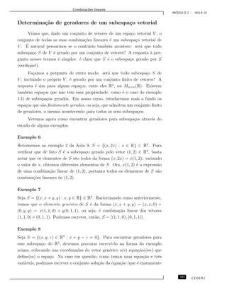 Combina¸c˜oes lineares
M ´ODULO 2 - AULA 10
Determina¸c˜ao de geradores de um subespa¸co vetorial
Vimos que, dado um conjunto de vetores de um espa¸co vetorial V , o
conjunto de todas as suas combina¸c˜oes lineares ´e um subespa¸co vetorial de
V . ´E natural pensarmos se o contr´ario tamb´em acontece: ser´a que todo
subespa¸co S de V ´e gerado por um conjunto de vetores? A resposta `a per-
gunta nesses termos ´e simples: ´e claro que S ´e o subespa¸co gerado por S
(veriﬁque!).
Fa¸camos a pergunta de outro modo: ser´a que todo subespa¸co S de
V , incluindo o pr´oprio V , ´e gerado por um conjunto ﬁnito de vetores? A
resposta ´e sim para alguns espa¸cos, entre eles Rn
, ou Mm×n(R). Existem
tamb´em espa¸cos que n˜ao tˆem essa propriedade, como ´e o caso do exemplo
1-l) de subespa¸cos gerados. Em nosso curso, estudaremos mais a fundo os
espa¸cos que s˜ao ﬁnitamente gerados, ou seja, que admitem um conjunto ﬁnito
de geradores, o mesmo acontecendo para todos os seus subespa¸cos.
Veremos agora como encontrar geradores para subespa¸cos atrav´es do
estudo de alguns exemplos.
Exemplo 6
Retornemos ao exemplo 2 da Aula 9, S = {(x, 2x) : x ∈ R} ⊂ R2
. Para
veriﬁcar que de fato S ´e o subespa¸co gerado pelo vetor (1, 2) ∈ R2
, basta
notar que os elementos de S s˜ao todos da forma (x, 2x) = x(1, 2): variando
o valor de x, obtemos diferentes elementos de S. Ora, x(1, 2) ´e a express˜ao
de uma combina¸c˜ao linear de (1, 2), portanto todos os elementos de S s˜ao
combina¸c˜oes lineares de (1, 2).
Exemplo 7
Seja S = {(x, x + y, y) : x, y ∈ R} ∈ R3
. Raciocinando como anteriormente,
vemos que o elemento gen´erico de S ´e da forma (x, x + y, y) = (x, x, 0) +
(0, y, y) = x(1, 1, 0) + y(0, 1, 1), ou seja, ´e combina¸c˜ao linear dos vetores
(1, 1, 0) e (0, 1, 1). Podemos escrever, ent˜ao, S = [(1, 1, 0), (0, 1, 1)].
Exemplo 8
Seja S = {(x, y, z) ∈ R3
: x + y − z = 0}. Para encontrar geradores para
esse subespa¸co do R3
, devemos procurar escrevˆe-lo na forma do exemplo
acima, colocando nas coordenadas do vetor gen´erico a(s) equa¸c˜ao(˜oes) que
deﬁne(m) o espa¸co. No caso em quest˜ao, como temos uma equa¸c˜ao e trˆes
vari´aveis, podemos escrever o conjunto solu¸c˜ao da equa¸c˜ao (que ´e exatamente
111 CEDERJ
 