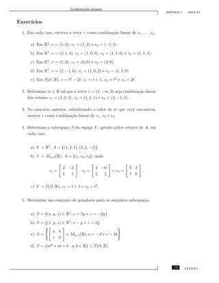 Combina¸c˜oes lineares
M ´ODULO 2 - AULA 10
Exerc´ıcios
1. Em cada caso, escreva o vetor v como combina¸c˜ao linear de v1, . . . , vn.
a) Em R2
, v = (1, 3), v1 = (1, 2) e v2 = (−1, 1).
b) Em R3
, v = (2, 1, 4), v1 = (1, 0, 0), v2 = (1, 1, 0) e v3 = (1, 1, 1).
c) Em R2
, v = (1, 3), v1 = (0, 0) e v2 = (3, 9).
d) Em R3
, v = (2, −1, 6), v1 = (1, 0, 2) e v2 = (1, 1, 0).
e) Em P2(t, R), v = t2
− 2t, v1 = t + 1, v2 = t2
e v3 = 2t.
2. Determine m ∈ R tal que o vetor v = (1, −m, 3) seja combina¸c˜ao linear
dos vetores v1 = (1, 0, 2), v2 = (1, 1, 1) e v3 = (2, −1, 5).
3. No exerc´ıcio anterior, substituindo o valor de m que vocˆe encontrou,
escreva v como combina¸c˜ao linear de v1, v2 e v3.
4. Determine o subespa¸co S do espa¸co V , gerado pelos vetores de A, em
cada caso.
a) V = R3
, A = {(1, 2, 1), (2, 1, −2)}.
b) V = M2×2(R), A = {v1, v2, v3}, onde
v1 =
2 −3
1 1
, v2 =
4 −6
2 2
e v3 =
0 2
1 0
.
c) V = P2(t, R), v1 = t + 1 e v2 = t2
.
5. Determine um conjunto de geradores para os seguintes subespa¸cos:
a) S = {(x, y, z) ∈ R3
; x = 5y e z = −2y}
b) S = {(x, y, z) ∈ R3
; x − y + z = 0}
c) S =
a b
c d
∈ M2×2(R); a = −d e c = 2b
d) S = {at2
+ at + b : a, b ∈ R} ⊂ P2(t, R)
113 CEDERJ
 