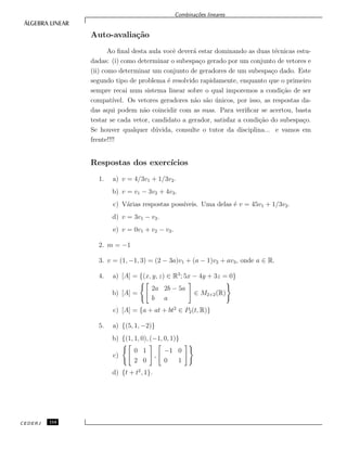 Combina¸c˜oes lineares
Auto-avalia¸c˜ao
Ao ﬁnal desta aula vocˆe dever´a estar dominando as duas t´ecnicas estu-
dadas: (i) como determinar o subespa¸co gerado por um conjunto de vetores e
(ii) como determinar um conjunto de geradores de um subespa¸co dado. Este
segundo tipo de problema ´e resolvido rapidamente, enquanto que o primeiro
sempre recai num sistema linear sobre o qual imporemos a condi¸c˜ao de ser
compat´ıvel. Os vetores geradores n˜ao s˜ao ´unicos, por isso, as respostas da-
das aqui podem n˜ao coincidir com as suas. Para veriﬁcar se acertou, basta
testar se cada vetor, candidato a gerador, satisfaz a condi¸c˜ao do subespa¸co.
Se houver qualquer d´uvida, consulte o tutor da disciplina... e vamos em
frente!!!!
Respostas dos exerc´ıcios
1. a) v = 4/3v1 + 1/3v2.
b) v = v1 − 3v2 + 4v3.
c) V´arias respostas poss´ıveis. Uma delas ´e v = 45v1 + 1/3v2.
d) v = 3v1 − v2.
e) v = 0v1 + v2 − v3.
2. m = −1
3. v = (1, −1, 3) = (2 − 3a)v1 + (a − 1)v2 + av3, onde a ∈ R.
4. a) [A] = {(x, y, z) ∈ R3
; 5x − 4y + 3z = 0}
b) [A] =
2a 2b − 5a
b a
∈ M2×2(R)
c) [A] = {a + at + bt2
∈ P2(t, R)}
5. a) {(5, 1, −2)}
b) {(1, 1, 0), (−1, 0, 1)}
c)
0 1
2 0
,
−1 0
0 1
d) {t + t2
, 1}.
CEDERJ 114
 