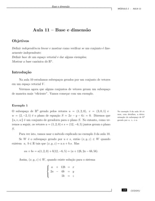 Base e dimens˜ao
M ´ODULO 2 - AULA 11
Aula 11 – Base e dimens˜ao
Objetivos
Deﬁnir independˆencia linear e mostrar como veriﬁcar se um conjunto ´e line-
armente independente;
Deﬁnir base de um espa¸co vetorial e dar alguns exemplos;
Mostrar a base canˆonica do Rn
.
Introdu¸c˜ao
Na aula 10 estudamos subespa¸cos gerados por um conjunto de vetores
em um espa¸co vetorial V .
Veremos agora que alguns conjuntos de vetores geram um subespa¸co
de maneira mais “eﬁciente”. Vamos come¸car com um exemplo.
Exemplo 1
O subespa¸co de R3
gerado pelos vetores u = (1, 2, 0), v = (3, 0, 1) e No exemplo 3 da aula 10 vi-
mos, com detalhes, a deter-
mina¸c˜ao do subespa¸co de R3
gerado por u, v, e w.
w = (2, −2, 1) ´e o plano de equa¸c˜ao S = 2x − y − 6z = 0. Dizemos que
{u, v, w} ´e um conjunto de geradores para o plano S. No entanto, como ve-
remos a seguir, os vetores u = (1, 2, 0) e s = (12, −6, 5) juntos geram o plano
S.
Para ver isto, vamos usar o m´etodo explicado no exemplo 3 da aula 10.
Se W ´e o subespa¸co gerado por u e s, ent˜ao (x, y, z) ∈ W quando
existem a, b ∈ R tais que (x, y, z) = a.u + b.s. Mas
au + bs = a(1, 2, 0) + b(12, −6, 5) = (a + 12b, 2a − 6b, 5b).
Assim, (x, y, z) ∈ W, quando existe solu¸c˜ao para o sistema



a + 12b = x
2a − 6b = y
5b = z
115 CEDERJ
 