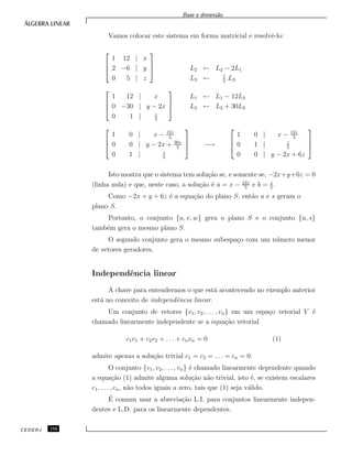 Base e dimens˜ao
Vamos colocar este sistema em forma matricial e resolvˆe-lo:



1 12 | x
2 −6 | y
0 5 | z


 L2 ← L2 − 2L1
L3 ← 1
5
.L3



1 12 | x
0 −30 | y − 2x
0 1 | z
5



L1 ← L1 − 12L3
L2 ← L2 + 30L3



1 0 | x − 12z
5
0 0 | y − 2x + 30z
5
0 1 | z
5


 −→



1 0 | x − 12z
5
0 1 | z
5
0 0 | y − 2x + 6z



Isto mostra que o sistema tem solu¸c˜ao se, e somente se, −2x+y+6z = 0
(linha nula) e que, neste caso, a solu¸c˜ao ´e a = x − 12z
5
e b = z
5
.
Como −2x + y + 6z ´e a equa¸c˜ao do plano S, ent˜ao u e s geram o
plano S.
Portanto, o conjunto {u, v, w} gera o plano S e o conjunto {u, s}
tamb´em gera o mesmo plano S.
O segundo conjunto gera o mesmo subespa¸co com um n´umero menor
de vetores geradores.
Independˆencia linear
A chave para entendermos o que est´a acontecendo no exemplo anterior
est´a no conceito de independˆencia linear.
Um conjunto de vetores {v1, v2, . . . , vn} em um espa¸co vetorial V ´e
chamado linearmente independente se a equa¸c˜ao vetorial
c1v1 + c2v2 + . . . + cnvn = 0 (1)
admite apenas a solu¸c˜ao trivial c1 = c2 = . . . = cn = 0.
O conjunto {v1, v2, . . . , vn} ´e chamado linearmente dependente quando
a equa¸c˜ao (1) admite alguma solu¸c˜ao n˜ao trivial, isto ´e, se existem escalares
c1, . . . , cn, n˜ao todos iguais a zero, tais que (1) seja v´alido.
´E comum usar a abrevia¸c˜ao L.I. para conjuntos linearmente indepen-
dentes e L.D. para os linearmente dependentes.
CEDERJ 116
 
