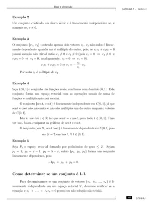 Base e dimens˜ao
M ´ODULO 2 - AULA 11
Exemplo 2
Um conjunto contendo um ´unico vetor v ´e linearmente independente se, e
somente se, v = 0.
Exemplo 3
O conjunto {v1, v2} contendo apenas dois vetores v1, v2 n˜ao-nulos ´e linear-
mente dependente quando um ´e m´ultiplo do outro, pois, se c1v1 + c2v2 = 0
possui solu¸c˜ao n˜ao trivial ent˜ao c1 = 0 e c2 = 0 (pois c1 = 0 ⇒ c2 = 0 e
c2v2 = 0 ⇒ v2 = 0, analogamente, c2 = 0 ⇒ v1 = 0).
c1v1 + c2v2 = 0 ⇒ v1 = −
c2
c1
· v2.
Portanto v1 ´e m´ultiplo de v2.
Exemplo 4
Seja C[0, 1] o conjunto das fun¸c˜oes reais, cont´ınuas com dom´ınio [0, 1]. Este
conjunto forma um espa¸co vetorial com as opera¸c˜oes usuais de soma de
fun¸c˜oes e multiplica¸c˜ao por escalar.
O conjunto {sen t, cos t} ´e linearmente independente em C[0, 1], j´a que
sen t e cos t s˜ao n˜ao-nulos e n˜ao s˜ao m´ultiplos um do outro enquanto vetores
de C[0, 1].
Isto ´e, n˜ao h´a c ∈ R tal que sen t = c cos t, para todo t ∈ [0, 1]. Para
ver isso, basta comparar os gr´aﬁcos de sen t e cos t.
O conjunto {sen 2t, sen t cos t} ´e linearmente dependente em C[0, 1],pois
sen 2t = 2 sen t cos t, ∀ t ∈ [0, 1].
Exemplo 5
Seja P2 o espa¸co vetorial formado por polinˆomios de grau ≤ 2. Sejam
p1 = 1, p2 = x − 1, p3 = 5 − x, ent˜ao {p1, p2, p3} forma um conjunto
linearmente dependente, pois
−4p1 + p2 + p3 = 0.
Como determinar se um conjunto ´e L.I.
Para determinarmos se um conjunto de vetores {v1, v2, ..., vn} ´e li-
nearmente independente em um espa¸co vetorial V , devemos veriﬁcar se a
equa¸c˜ao c1v1 + . . . + cnvn = 0 possui ou n˜ao solu¸c˜ao n˜ao-trivial.
117 CEDERJ
 