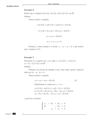 Base e dimens˜ao
Exemplo 6
Mostre que o conjunto {(1, 0, 0), (0, 1, 0), (0, 0, 1)} ´e L.I. em R3
Solu¸c˜ao:
Vamos resolver a equa¸c˜ao,
c1(1, 0, 0) + c2(0, 1, 0) + c3(0, 0, 1) = (0, 0, 0)
(c1, 0, 0) + (0, c2, 0) + (0, 0, c3) = (0, 0, 0)
(c1, c2, c3) = (0, 0, 0)
⇒ c1 = c2 = c3 = 0
Portanto, a ´unica solu¸c˜ao ´e a trivial, c1 = c2 = c3 = 0, o que mostra
que o conjunto ´e L.I.
Exemplo 7
Determine se o conjunto {u, v, w}, onde u = (1, 2, 0), v = (3, 0, 1) e
w = (2, −2, 1) ´e L.I. em R3
.
Solu¸c˜ao:
Voltamos aos vetores do exemplo 1 que, como vimos, geram o plano S
dado por 2x − y − 6z = 0.
Vamos resolver a equa¸c˜ao
c1u + c2v + c3w = (0, 0, 0) (2)
Substituindo os valores de u, v e w :
c1(1, 2, 0) + c2(3, 0, 1) + c3(2, −2, 1) = (0, 0, 0)
(c1, 2c1, 0) + (3c2, 0, c2) + (2c3, −2c3, c3) = (0, 0, 0)
(c1 + 3c2 + 2c3, 2c1 − 2c3, c2 + c3) = (0, 0, 0)
o que leva ao sistema



c1 + 3c2 + 2c3 = 0
2c1 − 2c3 = 0
c2 + c3 = 0
CEDERJ 118
 