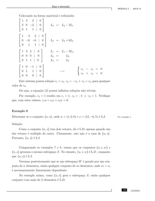 Base e dimens˜ao
M ´ODULO 2 - AULA 11
Colocando na forma matricial e reduzindo:



1 3 2 | 0
2 0 −2 | 0
0 1 1 | 0


 L2 ← L2 − 2L1



1 3 2 | 0
0 −6 −6 | 0
0 1 1 | 0


 L2 ← L2 + 6L3



1 3 2 | 0
0 0 0 | 0
0 1 1 | 0



L1 ← L1 − 3L3
L2 ← L3
L3 ← L2



1 0 −1 | 0
0 1 1 | 0
0 0 0 | 0


 −→
c1 − c3 = 0
c2 + c3 = 0
Este sistema possui solu¸c˜ao c1 = c3, c2 = −c3 e c3 = c3, para qualquer
valor de c3.
Ou seja, a equa¸c˜ao (2) possui inﬁnitas solu¸c˜oes n˜ao triviais.
Por exemplo, c3 = 1 resulta em c1 = 1, c2 = −1 e c3 = 1. Veriﬁque
que, com estes valores, c1u + c2v + c3w = 0.
Exemplo 8
Determine se o conjunto {u, s}, onde u = (1, 2, 0) e s = (12, −6, 5) ´e L.I. Ver exemplo 1.
Solu¸c˜ao:
Como o conjunto {u, s} tem dois vetores, ele ´e L.D. apenas quando um
dos vetores ´e m´ultiplo do outro. Claramente, este n˜ao ´e o caso de {u, s}.
Portanto, {u, s} ´e L.I.
Comparando os exemplos 7 e 8, vemos que os conjuntos {u, v, w} e
{u, s} geraram o mesmo subespa¸co S. No entanto, {u, v, w} ´e L.D., enquanto
que {u, s} ´e L.I.
Veremos posteriormente que se um subespa¸co W ´e gerado por um con-
junto de n elementos, ent˜ao qualquer conjunto de m elementos, onde m > n,
´e necessariamente linearmente dependente.
No exemplo acima, como {u, s} gera o subespa¸co S, ent˜ao qualquer
conjunto com mais de 2 elementos ´e L.D.
119 CEDERJ
 