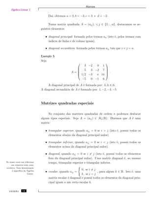 Álgebra Linear 1
Matrizes
Da´ı, obtemos a = 2, b = −3, c = 3 e d = −2.
Numa matriz quadrada A = (aij), i, j ∈ {1, ...n}, destacamos os se-
guintes elementos:
• diagonal principal: formada pelos termos aii (isto ´e, pelos termos com
´ındices de linha e de coluna iguais).
• diagonal secund´aria: formada pelos termos aij tais que i + j = n.
Exemplo 5
Seja
A =





3 −2 0 1
5 3 −2 7
1/2 −3 π 14
−5 0 −1 6





.
A diagonal principal de A ´e formada por: 3, 3, π, 6
A diagonal secund´aria de A ´e formada por: 1, −2, −3, −5
Matrizes quadradas especiais
No conjunto das matrizes quadradas de ordem n podemos destacar
alguns tipos especiais. Seja A = (aij) ∈ Mn(R). Dizemos que A ´e uma
matriz
• triangular superior, quando aij = 0 se i > j (isto ´e, possui todos os
elementos abaixo da diagonal principal nulos).
• triangular inferior, quando aij = 0 se i < j (isto ´e, possui todos os
elementos acima da diagonal principal nulos).
• diagonal, quando aij = 0 se i = j (isto ´e, possui todos os elementos
fora da diagonal principal nulos). Uma matriz diagonal ´e, ao mesmo
tempo, triangular superior e triangular inferior.
• escalar, quando aij =
0, se i = j
k, se i = j
, para algum k ∈ R. Isto ´e, uma
matriz escalar ´e diagonal e possui todos os elementos da diagonal prin-
cipal iguais a um certo escalar k.
No nosso curso nos referimos
aos n´umeros reais como
escalares. Essa denomina¸c˜ao
´e espec´ıﬁca da ´Algebra
Linear.
CEDERJ 12
 