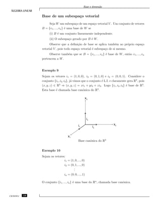 Base e dimens˜ao
Base de um subespa¸co vetorial
Seja W um subespa¸co de um espa¸co vetorial V . Um conjunto de vetores
B = {v1, ..., vn} ´e uma base de W se
(i) B ´e um conjunto linearmente independente.
(ii) O subespa¸co gerado por B ´e W.
Observe que a deﬁni¸c˜ao de base se aplica tamb´em ao pr´oprio espa¸co
vetorial V , pois todo espa¸co vetorial ´e subespa¸co de si mesmo.
Observe tamb´em que se B = {v1, ..., vn} ´e base de W, ent˜ao v1, ..., vn
pertencem a W.
Exemplo 9
Sejam os vetores i1 = (1, 0, 0), i2 = (0, 1, 0) e i3 = (0, 0, 1). Considere o
conjunto {i1, i2, i3}, j´a vimos que o conjunto ´e L.I. e claramente gera R3
, pois
(x, y, z) ∈ R3
⇒ (x, y, z) = xi1 + yi2 + zi3. Logo {i1, i2, i3} ´e base de R3
.
Esta base ´e chamada base canˆonica do R3
.
x1
i1
x2
x3
i2
i3
Base canˆonica do R3
Exemplo 10
Sejam os vetores:
i1 = (1, 0, ..., 0)
i2 = (0, 1, ..., 0)
...
in = (0, 0, ..., 1)
O conjunto {i1, ..., in} ´e uma base do Rn
, chamada base canˆonica.
CEDERJ 120
 