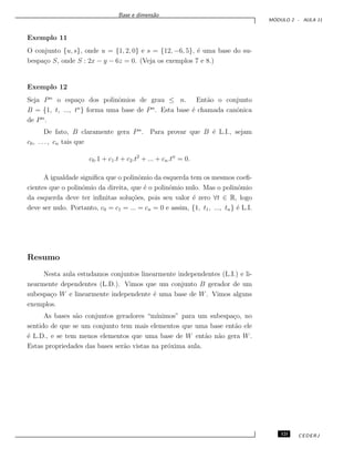 Base e dimens˜ao
M ´ODULO 2 - AULA 11
Exemplo 11
O conjunto {u, s}, onde u = {1, 2, 0} e s = {12, −6, 5}, ´e uma base do su-
bespa¸co S, onde S : 2x − y − 6z = 0. (Veja os exemplos 7 e 8.)
Exemplo 12
Seja Pn
o espa¸co dos polinˆomios de grau ≤ n. Ent˜ao o conjunto
B = {1, t, ..., tn
} forma uma base de Pn
. Esta base ´e chamada canˆonica
de Pn
.
De fato, B claramente gera Pn
. Para provar que B ´e L.I., sejam
c0, . . . , cn tais que
c0.1 + c1.t + c2.t2
+ ... + cn.tn
= 0.
A igualdade signiﬁca que o polinˆomio da esquerda tem os mesmos coeﬁ-
cientes que o polinˆomio da direita, que ´e o polinˆomio nulo. Mas o polinˆomio
da esquerda deve ter inﬁnitas solu¸c˜oes, pois seu valor ´e zero ∀t ∈ R, logo
deve ser nulo. Portanto, c0 = c1 = ... = cn = 0 e assim, {1, t1, ..., tn} ´e L.I.
Resumo
Nesta aula estudamos conjuntos linearmente independentes (L.I.) e li-
nearmente dependentes (L.D.). Vimos que um conjunto B gerador de um
subespa¸co W e linearmente independente ´e uma base de W. Vimos alguns
exemplos.
As bases s˜ao conjuntos geradores “m´ınimos” para um subespa¸co, no
sentido de que se um conjunto tem mais elementos que uma base ent˜ao ele
´e L.D., e se tem menos elementos que uma base de W ent˜ao n˜ao gera W.
Estas propriedades das bases ser˜ao vistas na pr´oxima aula.
121 CEDERJ
 