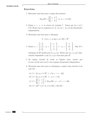 Base e dimens˜ao
Exerc´ıcios
1. Determine uma base para o espa¸co das matrizes
M2x2(R) =
a b
c d
| a, b, c, d ∈ R}.
2. Sejam u, v e w os vetores do exemplo 7. Vimos que {u, v, w} ´e
L.D. Mostre que os conjuntos {u, v}, {u, w} e {v, w} s˜ao linearmente
independentes.
3. Determine uma base para o subespa¸co
S = {(x, x + y, 2y)| x, y ∈ R} ⊂ R3
.
4. Sejam v1 =



1
2
3


 , v2 =



−1
2
−3


 e v3 =



−1
10
−3


. Seja H o
subespa¸co de R3
gerado por {v1, v2, v3}. Mostre que {v1, v2, v3} ´e line-
armente dependente e que {v1, v2} ´e uma base para H.
5. No espa¸co vetorial de todas as fun¸c˜oes reais, mostre que
{t, sen t, cos 2t, sen t cos t} ´e um conjunto linearmente independente.
6. Determine uma base para os subespa¸cos a seguir (veja exerc´ıcio 5 da
aula 10).
(a) S = {(x, y, z) ∈ R3
; x = 5y e z = −2y} .
(b) S = {(x, y, z) ∈ R3
; x − y + z = 0} .
(c) S =
a b
c d
∈ M2X2(R); a = −d e c = 2b}.
(d) S = {at2
+ at + b; a, b ∈ R} ⊂ P2(t, R) .
CEDERJ 122
 