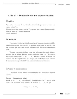 Dimens˜ao de um espa¸co vetorial
M ´ODULO 2 - AULA 12
Aula 12 – Dimens˜ao de um espa¸co vetorial
Objetivo
Apresentar o sistema de coordenadas determinado por uma base em um
espa¸co vetorial V ;
Mostrar que se um espa¸co vetorial V tem uma base com n elementos ent˜ao
todas as bases de V tem n elementos;
Deﬁnir dimens˜ao.
Introdu¸c˜ao
Uma vez que esteja especiﬁcada uma base B para um espa¸co vetorial V ,
podemos representar um vetor v ∈ V por suas coordenadas na base B. Por
isso, dizemos que uma base B de V estabelece um sistema de coordenadas
em V .
Veremos, com mais detalhes, o que isso tudo quer dizer mais adiante.
Veremos que, se a base B tem n vetores, ent˜ao um vetor v ∈ V ﬁca repre-
sentado por uma n-upla (a1, a2, . . . , an). Isto faz o espa¸co vetorial V “se
parecer” com Rn
. Exploraremos esta rela¸c˜ao para mostrar que todas as bases
de um mesmo espa¸co vetorial V tˆem o mesmo n´umero de elementos.
Sistema de coordenadas
A existˆencia de um sistema de coordenadas est´a baseada no seguinte
teorema.
Teorema 1 (Representa¸c˜ao ´unica)
Seja B = {b1, . . . , bn} uma base para um espa¸co vetorial V . Ent˜ao, para
cada x ∈ V , existe um ´unico conjunto de escalares c1, . . . , cn, tal que
x = c1b1 + . . . + cnbn.
123 CEDERJ
 