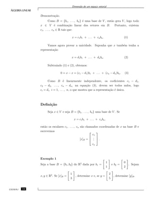 Dimens˜ao de um espa¸co vetorial
Demonstra¸c˜ao.
Como B = {b1, . . . , bn} ´e uma base de V , ent˜ao gera V , logo todo
x ∈ V ´e combina¸c˜ao linear dos vetores em B. Portanto, existem
c1, . . . , cn ∈ R tais que:
x = c1b1 + . . . + cnbn. (1)
Vamos agora provar a unicidade. Suponha que x tamb´em tenha a
representa¸c˜ao
x = d1b1 + . . . + dnbn. (2)
Subtraindo (1) e (2), obtemos:
0 = x − x = (c1 − d1)b1 + . . . + (cn − dn)bn. (3)
Como B ´e linearmente independente, os coeﬁcientes c1 − d1,
c2 − d2, . . . , cn − dn, na equa¸c˜ao (3), devem ser todos nulos, logo
ci = di, i = 1, . . . , n, o que mostra que a representa¸c˜ao ´e ´unica.
Deﬁni¸c˜ao
Seja x ∈ V e seja B = {b1, . . . , bn} uma base de V . Se
x = c1b1 + . . . + cnbn,
ent˜ao os escalares c1, . . . , cn s˜ao chamados coordenadas de x na base B e
escrevemos
[x]B =



c1
...
cn


 .
Exemplo 1
Seja a base B = {b1, b2} do R2
dada por b1 =
1
1
e b2 =
0
2
. Sejam
x, y ∈ R2
. Se [x]B =
1
3
, determine x e, se y =
2
5
, determine [y]B.
CEDERJ 124
 