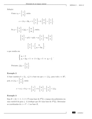 Dimens˜ao de um espa¸co vetorial
M ´ODULO 2 - AULA 12
Solu¸c˜ao:
Como xB =
1
3
, ent˜ao
x = 1.b1 + 3b2 = 1.
1
1
+ 3.
0
2
=
1
7
.
Se y =
2
5
e [y]B =
y1
y2
, ent˜ao,
2
5
= y1b1 + y2b2 = y1
1
1
+ y2
0
2
2
5
=
y1
y1 + 2y2
,
o que resulta em
y1 = 2
y1 + 2y2 = 5 ⇒ 2 + 2y2 = 5 ⇒ y2 = 3
2
.
Portanto, [y]B =
2
3
2
.
Exemplo 2
A base canˆonica b = {i1, i2} ´e a base em que x = [x]B, para todo x ∈ R2
,
pois, se [x]B =
a
b
, ent˜ao
x = a.i1 + b.i2 = a.
1
0
+ b.
0
1
=
a
b
= [x]B.
Exemplo 3
Seja B = {2, 1−t, 1+t+t2
} uma base de P2
[t], o espa¸co dos polinˆomios em
uma vari´avel de grau ≤ 2 (veriﬁque que B ´e uma base de P2
[t]). Determine
as coordenadas de x = t2
− 1 na base B.
125 CEDERJ
 