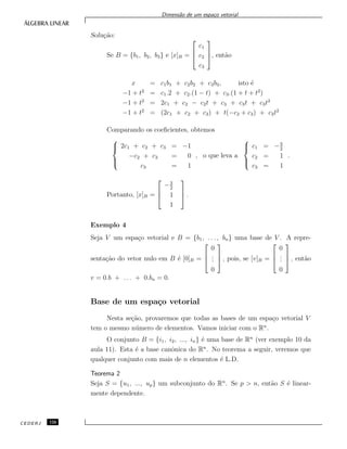 Dimens˜ao de um espa¸co vetorial
Solu¸c˜ao:
Se B = {b1, b2, b3} e [x]B =



c1
c2
c3


, ent˜ao
x = c1b1 + c2b2 + c3b3, isto ´e
−1 + t2
= c1.2 + c2.(1 − t) + c3.(1 + t + t2
)
−1 + t2
= 2c1 + c2 − c2t + c3 + c3t + c3t2
−1 + t2
= (2c1 + c2 + c3) + t(−c2 + c3) + c3t2
Comparando os coeﬁcientes, obtemos



2c1 + c2 + c3 = −1
−c2 + c3 = 0
c3 = 1
, o que leva a



c1 = −3
2
c2 = 1
c3 = 1
.
Portanto, [x]B =



−3
2
1
1


 .
Exemplo 4
Seja V um espa¸co vetorial e B = {b1, . . . , bn} uma base de V . A repre-
senta¸c˜ao do vetor nulo em B ´e [0]B =



0
...
0


 , pois, se [v]B =



0
...
0


 , ent˜ao
v = 0.b + . . . + 0.bn = 0.
Base de um espa¸co vetorial
Nesta se¸c˜ao, provaremos que todas as bases de um espa¸co vetorial V
tem o mesmo n´umero de elementos. Vamos iniciar com o Rn
.
O conjunto B = {i1, i2, ..., in} ´e uma base de Rn
(ver exemplo 10 da
aula 11). Esta ´e a base canˆonica do Rn
. No teorema a seguir, veremos que
qualquer conjunto com mais de n elementos ´e L.D.
Teorema 2
Seja S = {u1, ..., up} um subconjunto do Rn
. Se p > n, ent˜ao S ´e linear-
mente dependente.
CEDERJ 126
 