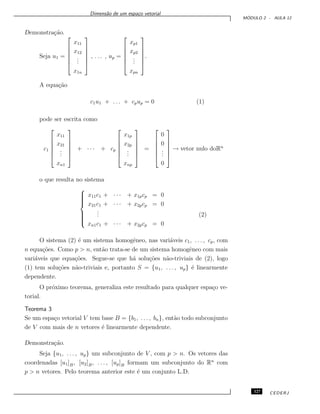 Dimens˜ao de um espa¸co vetorial
M ´ODULO 2 - AULA 12
Demonstra¸c˜ao.
Seja u1 =






x11
x12
...
x1n






, . . . , up =






xp1
xp2
...
xpn






.
A equa¸c˜ao
c1u1 + . . . + cpup = 0 (1)
pode ser escrita como
c1






x11
x21
...
xn1






+ · · · + cp






x1p
x2p
...
xnp






=






0
0
...
0






→ vetor nulo doRn
o que resulta no sistema



x11c1 + · · · + x1pcp = 0
x21c1 + · · · + x2pcp = 0
... (2)
xn1c1 + · · · + x2pcp = 0
O sistema (2) ´e um sistema homogˆeneo, nas vari´aveis c1, . . . , cp, com
n equa¸c˜oes. Como p > n, ent˜ao trata-se de um sistema homogˆeneo com mais
vari´aveis que equa¸c˜oes. Segue-se que h´a solu¸c˜oes n˜ao-triviais de (2), logo
(1) tem solu¸c˜oes n˜ao-triviais e, portanto S = {u1, . . . , up} ´e linearmente
dependente.
O pr´oximo teorema, generaliza este resultado para qualquer espa¸co ve-
torial.
Teorema 3
Se um espa¸co vetorial V tem base B = {b1, . . . , bn}, ent˜ao todo subconjunto
de V com mais de n vetores ´e linearmente dependente.
Demonstra¸c˜ao.
Seja {u1, . . . , up} um subconjunto de V , com p > n. Os vetores das
coordenadas [u1]B, [u2]B, . . . , [up]B formam um subconjunto do Rn
com
p > n vetores. Pelo teorema anterior este ´e um conjunto L.D.
127 CEDERJ
 
