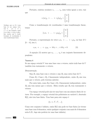 Dimens˜ao de um espa¸co vetorial
Portanto, existem escalares c1, . . . , cp, nem todos iguais a zero, tais
que
c1[u1]B + . . . + cp[up]B =



0
...
0



Como a transforma¸c˜ao de coordenadas ´e uma transforma¸c˜ao linear,Veriﬁque que se B ´e uma
base de um espa¸co veto-
rial V, a, b ∈ V e
c1 e c2 s˜ao escalares, ent˜ao
[c1a+c2b]B = c1[a]B +c2[b]B.
Isto mostra que a trans-
forma¸c˜ao de coordenadas ´e
uma transforma¸c˜ao linear.
temos
[c1u1 + . . . + cpup]B =



0
...
0



Portanto, a representa¸c˜ao do vetor c1u1 + . . . + cpup, na base B ´e
[0 · · · 0], isto ´e,
c1u1 + ... + cpup = 0.b1 + ... + 0.bn = 0 (3)
A equa¸c˜ao (3) mostra que u1, . . . , up ´e um conjunto linearmente de-
pendente.
Teorema 4
Se um espa¸co vetorial V tem uma base com n vetores, ent˜ao toda base de V
tamb´em tem exatamente n vetores.
Demonstra¸c˜ao.
Seja B1 uma base com n vetores e seja B2 uma outra base de V .
Como B1 ´e base e B2 ´e linearmente independente, ent˜ao B2 n˜ao tem
mais que n vetores, pelo teorema anterior.
Por outro lado, como B2 ´e base e B1 ´e linearmente independente, ent˜ao
B2 n˜ao tem menos que n vetores. Disto resulta que B2 tem exatamente n
vetores.
Um espa¸co vetorial pode n˜ao ter uma base com um n´umero ﬁnito de ve-
tores. Por exemplo, o espa¸co vetorial dos polinˆomios na vari´avel t, denotado
R[t], n˜ao tem base ﬁnita. Uma base para este espa¸co ´e
{1, t, t2
, t3
, ...}.
Como este conjunto ´e inﬁnito, ent˜ao R[t] n˜ao pode ter base ﬁnita (se tivesse
uma base com d elementos, ent˜ao qualquer conjunto com mais de d elementos
seria L.D., logo n˜ao poderia ter uma base inﬁnita).
CEDERJ 128
 
