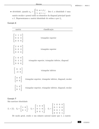 Matrizes
M ´ODULO 1 - AULA 1
• identidade, quando aij =
0, se i = j
1, se i = j
. Isto ´e, a identidade ´e uma
matriz escalar e possui todos os elementos da diagonal principal iguais
a 1. Representamos a matriz identidade de ordem n por In.
Exemplo 6
matriz classiﬁca¸c˜ao



4 1 2
0 6 3
0 0 9


 triangular superior



2 0 0
0 0 3
0 0 0


 triangular superior



1 0 0
0 4 0
0 0 0


 triangular superior, triangular inferior, diagonal
0 0
−3 0
triangular inferior
0 0
0 0
triangular superior, triangular inferior, diagonal, escalar
5 0
0 5
triangular superior, triangular inferior, diagonal, escalar
Exemplo 7
S˜ao matrizes identidade:
I1 = [1]; I2 =
1 0
0 1
; I3 =



1 0 0
0 1 0
0 0 1


 ; I4 =





1 0 0 0
0 1 0 0
0 0 1 0
0 0 0 1





De modo geral, sendo n um n´umero natural maior que 1, a matriz
13 CEDERJ
 