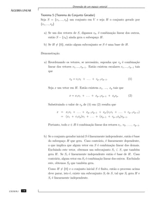 Dimens˜ao de um espa¸co vetorial
Teorema 5 (Teorema do Conjunto Gerador)
Seja S = {v1, ..., vp} um conjunto em V e seja H o conjunto gerado por
{v1, ..., vp}
a) Se um dos vetores de S, digamos vk, ´e combina¸c˜ao linear dos outros,
ent˜ao S − {vk} ainda gera o subespa¸co H.
b) Se H = {0}, ent˜ao algum subconjunto se S ´e uma base de H.
Demonstra¸c˜ao.
a) Reordenando os vetores, se necess´ario, suponha que vp ´e combina¸c˜ao
linear dos vetores v1, ..., vp−1. Ent˜ao existem escalares c1, ..., cp−1 tais
que
vp = c1v1 + . . . + cp−1vp−1. (1)
Seja x um vetor em H. Ent˜ao existem x1, ..., xp tais que
x = x1v1 + . . . + xp−1vp−1 + xpvp. (2)
Substituindo o valor de vp de (1) em (2) resulta que
x = x1v1 + . . . + xp−1vp−1 + xp.(c1v1 + . . . + cp−1vp−1)
= (x1 + c1xp)v1 + . . . + (xp−1 + cp−1xp)vp−1.
Portanto, todo x ∈ H ´e combina¸c˜ao linear dos vetores v1, v2, . . . , vp−1.
b) Se o conjunto gerador inicial S ´e linearmente independente, ent˜ao ´e base
do subespa¸co H que gera. Caso contr´ario, ´e linearmente dependente,
o que implica que algum vetor em S ´e combina¸c˜ao linear dos demais.
Excluindo este vetor, obtemos um subconjunto S1 ⊂ S, que tamb´em
gera H. Se S1 ´e linearmente independente ent˜ao ´e base de H. Caso
contr´ario, algum vetor em S1 ´e combina¸c˜ao linear dos outros. Excluindo
este, obtemos S2 que tamb´em gera.
Como H = {0} e o conjunto inicial S ´e ﬁnito, ent˜ao o processo acima
deve parar, isto ´e, existe um subconjunto Si de S, tal que Si gera H e
Si ´e linearmente independente.
CEDERJ 130
 