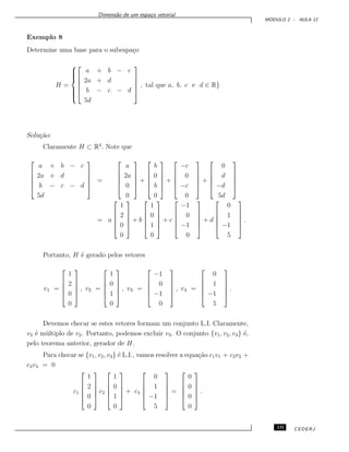 Dimens˜ao de um espa¸co vetorial
M ´ODULO 2 - AULA 12
Exemplo 8
Determine uma base para o subespa¸co
H =








a + b − c
2a + d
b − c − d
5d





, tal que a, b, c e d ∈ R}
Solu¸c˜ao:
Claramente H ⊂ R4
. Note que





a + b − c
2a + d
b − c − d
5d





=





a
2a
0
0





+





b
0
b
0





+





−c
0
−c
0





+





0
d
−d
5d





= a





1
2
0
0





+ b





1
0
1
0





+ c





−1
0
−1
0





+ d





0
1
−1
5





.
Portanto, H ´e gerado pelos vetores
v1 =





1
2
0
0





, v2 =





1
0
1
0





, v3 =





−1
0
−1
0





, v4 =





0
1
−1
5





.
Devemos checar se estes vetores formam um conjunto L.I. Claramente,
v3 ´e m´ultiplo de v2. Portanto, podemos excluir v3. O conjunto {v1, v2, v3} ´e,
pelo teorema anterior, gerador de H.
Para checar se {v1, v2, v3} ´e L.I., vamos resolver a equa¸c˜ao c1v1 + c2v2 +
c4v4 = 0
c1





1
2
0
0





c2





1
0
1
0





+ c4





0
1
−1
5





=





0
0
0
0





.
131 CEDERJ
 