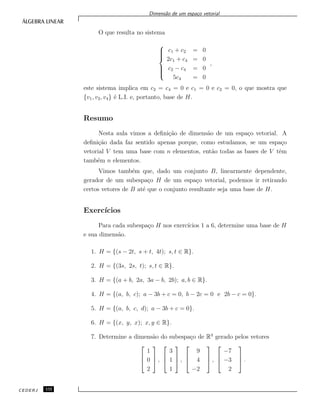 Dimens˜ao de um espa¸co vetorial
O que resulta no sistema



c1 + c2 = 0
2c1 + c4 = 0
c2 − c4 = 0
5c4 = 0
,
este sistema implica em c2 = c4 = 0 e c1 = 0 e c2 = 0, o que mostra que
{v1, v2, v4} ´e L.I. e, portanto, base de H.
Resumo
Nesta aula vimos a deﬁni¸c˜ao de dimens˜ao de um espa¸co vetorial. A
deﬁni¸c˜ao dada faz sentido apenas porque, como estudamos, se um espa¸co
vetorial V tem uma base com n elementos, ent˜ao todas as bases de V tˆem
tamb´em n elementos.
Vimos tamb´em que, dado um conjunto B, linearmente dependente,
gerador de um subespa¸co H de um espa¸co vetorial, podemos ir retirando
certos vetores de B at´e que o conjunto resultante seja uma base de H.
Exerc´ıcios
Para cada subespa¸co H nos exerc´ıcios 1 a 6, determine uma base de H
e sua dimens˜ao.
1. H = {(s − 2t, s + t, 4t); s, t ∈ R}.
2. H = {(3s, 2s, t); s, t ∈ R}.
3. H = {(a + b, 2a, 3a − b, 2b); a, b ∈ R}.
4. H = {(a, b, c); a − 3b + c = 0, b − 2c = 0 e 2b − c = 0}.
5. H = {(a, b, c, d); a − 3b + c = 0}.
6. H = {(x, y, x); x, y ∈ R}.
7. Determine a dimens˜ao do subespa¸co de R3
gerado pelos vetores



1
0
2


 ,



3
1
1


 ,



9
4
−2


 ,



−7
−3
2


 .
CEDERJ 132
 
