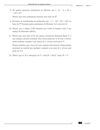 Dimens˜ao de um espa¸co vetorial
M ´ODULO 2 - AULA 12
8. Os quatro primeiros polinˆomios de Hermite s˜ao 1, 2t, −2 + 4t2
e
−12t + 8t3
.
Mostre que estes polinˆomios formam uma base de P3
.
9. Encontre as coordenadas do polinˆomio p(t) = 7 − 12t − 8t2
+ 12t3
na
base de P3
formada pelos polinˆomios de Hermite (ver exerc´ıcio 8).
10. Mostre que o espa¸co C(R) formado por todas as fun¸c˜oes reais ´e um
espa¸co de dimens˜ao inﬁnita.
11. Mostre que uma base B de um espa¸co vetorial de dimens˜ao ﬁnita V ´e
um conjunto gerador minimal. Em outras palavras, se B tem n vetores
ent˜ao nenhum conjunto com menos de n vetores pode gerar V .
Mostre tamb´em que a base B ´e um conjunto linearmente independente
maximal, no sentido que qualquer conjunto com mais de n vetores n˜ao
pode ser L.I.
12. Mostre que se H ´e subespa¸co de V e dim H = dim V ent˜ao H = V .
133 CEDERJ
 