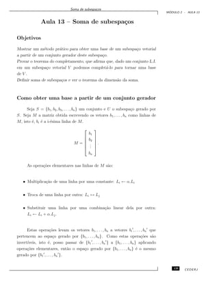 Soma de subespa¸cos
M ´ODULO 2 - AULA 13
Aula 13 – Soma de subespa¸cos
Objetivos
Mostrar um m´etodo pr´atico para obter uma base de um subespa¸co vetorial
a partir de um conjunto gerador deste subespa¸co.
Provar o teorema do completamento, que aﬁrma que, dado um conjunto L.I.
em um subespa¸co vetorial V podemos complet´a-lo para tornar uma base
de V .
Deﬁnir soma de subespa¸cos e ver o teorema da dimens˜ao da soma.
Como obter uma base a partir de um conjunto gerador
Seja S = {b1, b2, b3, . . . , bn} um conjunto e U o subespa¸co gerado por
S. Seja M a matriz obtida escrevendo os vetores b1, . . . , bn como linhas de
M, isto ´e, bi ´e a i-´esima linha de M.
M =






b1
b2
...
bn






.
As opera¸c˜oes elementares nas linhas de M s˜ao:
• Multiplica¸c˜ao de uma linha por uma constante: Li ← α.Li
• Troca de uma linha por outra: Li ↔ Lj
• Substituir uma linha por uma combina¸c˜ao linear dela por outra:
Li ← Li + α.Lj.
Estas opera¸c˜oes levam os vetores b1, . . . , bn a vetores bi , . . . , bn que
pertencem ao espa¸co gerado por {b1, . . . , bn}. Como estas opera¸c˜oes s˜ao
invert´ıveis, isto ´e, posso passar de {b1 , . . . , bn } a {b1, . . . , bn} aplicando
opera¸c˜oes elementares, ent˜ao o espa¸co gerado por {b1, . . . , bn} ´e o mesmo
gerado por {b1 , . . ., bn }.
135 CEDERJ
 