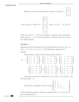 Soma de subespa¸cos
Podemos usar esta propriedade para reduzir a matriz M =






b1
b2
...
bn






a uma matriz na forma M =














b1
b2
...
br
0
...
0














; onde os b1 , b2 , . . . , br s˜ao L.I..
Neste caso, {b1 , b2 , . . . , br } ´e um conjunto L.I. e gera o mesmo subespa¸co U
gerado por {b1, . . . , bn}. Em outras palavras, obtivemos uma base a partir
do conjunto gerado.
Exemplo 1
Obtenha uma base do subespa¸co U do R4
gerado pelos vetores {(1, 1, 0, −2),
(2, 0, −1, −1), (0, 1, −2, 1), (1, 1, 1, −3)}. Determine a dimens˜ao de U.
Solu¸c˜ao:
Vamos formar a matriz M dos vetores acima e reduz´ı-la:
M =





1 1 0 −2
2 0 −1 −1
0 1 −2 1
1 1 1 −3





→





1 1 0 −2
0 −2 −1 3
0 1 −2 1
0 0 1 −1





→





1 1 0 −2
0 1 −2 1
0 −2 −1 3
0 0 1 −1





→





1 1 0 −2
0 1 −2 1
0 0 −5 5
0 0 1 −1





→





1 1 0 −2
0 1 −2 1
0 0 1 −1
0 0 −5 5





→





1 1 0 −2
0 1 −2 1
0 0 1 −1
0 0 0 0





.
Vemos que o subespa¸co U tem base {(1, 1, 0, −2), (0, 1, −2, 1), (0, 0, 1, −1)}.
Portanto, dim U = 3.
Observe que, claramente, vetores na forma








x1 · · · · ·
0 x2 · · · ·
0 0 x3 · · ·
0 0 0 x4 · ··
...








,
onde as entradas marcadas · podem ter qualquer valor e x1 = 0, x2 = 0 etc.
s˜ao necessariamente L.I.
CEDERJ 136
 