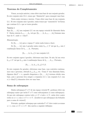 Soma de subespa¸cos
M ´ODULO 2 - AULA 13
Teorema do Completamento
Vimos, na se¸c˜ao anterior, como obter uma base de um conjunto gerador.
Se este conjunto n˜ao ´e L.I., temos que “diminu´ı-lo” para conseguir uma base.
Nesta se¸c˜ao veremos o inverso. Como obter uma base de um conjunto
L.I.. Se este conjunto n˜ao ´e gerador, ent˜ao temos que “aument´a-lo” de forma
que continue L.I. e que se torne gerador.
Teorema 1
Seja {b1, . . . , br} um conjunto L.I. em um espa¸co vetorial de dimens˜ao ﬁnita
V . Ent˜ao existem br+1, . . . , bn, tal que {b1, . . . , br, br+1, . . ., bn} formam uma
base de V , onde n = dim V .
Demonstra¸c˜ao.
Se {b1, . . . , br} gera o espa¸co V ent˜ao nada temos a fazer.
Se {b1, . . . , br} n˜ao ´e gerador ent˜ao existe br+1 ∈ V tal que br+1 n˜ao ´e
combina¸c˜ao linear de b1, . . . , br. Portanto,
{b1, . . . , br, br+1} ´e um conjunto L.I.
Se este conjunto agora ´e gerador, obtivemos uma base. Se n˜ao, h´a um vetor
br+2 ∈ V tal que br+2 n˜ao ´e combina¸c˜ao linear de b1, . . . , br+1. Portanto,
{b1, . . . , br, br+1, br+2} ´e L.I.
Se este conjunto for gerador, obtivemos uma base, caso contr´ario continua-
mos com o processo, obtendo br+3, br+4, etc. Como V tem dimens˜ao ﬁnita,
digamos dim V = n, quando chegarmos a {b1, . . . , bn} teremos obtido uma
base, pois o processo leva sempre a conjuntos L.I. e um conjunto L.I. com
n (= dim(V )) elementos deve ser uma base.
Soma de subespa¸cos
Dados subespa¸cos U e V de um espa¸co vetorial W, podemos obter um
subespa¸co maior que inclui U e V como subconjuntos (e como subespa¸cos).
J´a que este subespa¸co contem todo u ∈ U e todo v ∈ V , ent˜ao deve conter
todos os u + v, com u ∈ U e v ∈ V . (Lembre-se que subespa¸cos s˜ao fechados
para a soma de vetores!)
Portanto, qualquer subespa¸co que contenha U e V deve conter as somas
u + v, com u ∈ U e v ∈ V . Isto motiva a seguinte deﬁni¸c˜ao:
137 CEDERJ
 