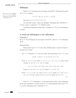 Soma de subespa¸cos
Deﬁni¸c˜ao
Sejam U e V subespa¸cos de um espa¸co vetorial W. Chamamos de soma
de U e V o conjuntoNote que, nesta deﬁni¸c˜ao,
U + V ´e s´o um conjunto.
Mostraremos em seguida que
´e subespa¸co de W .
U + V = {u + v; u ∈ V e v ∈ V }.
Note que U ⊂ U + V e V ⊂ U + V .
Na discuss˜ao acima, vimos que qualquer subespa¸co que contenha U e
V deve conter o conjunto U + V deﬁnido acima.
A pr´oxima proposi¸c˜ao mostra que o conjunto U + V j´a ´e um subespa¸co
vetorial.
A soma de subespa¸cos ´e um subespa¸co
Proposi¸c˜ao 1
Se U e V s˜ao subespa¸cos de um espa¸co vetorial W, ent˜ao U + V ´e subespa¸co
de W.
Demonstra¸c˜ao.
Basta provar que U + V ´e n˜ao vazio, fechado para a soma de vetores e
produto por escalar.
• U + V = ∅ pois U e V s˜ao n˜ao vazios. Em particular, 0 ∈ U + V , pois
0 ∈ U e 0 ∈ V ⇒ 0 = 0 + 0 ∈ U + V.
• Se x1, x2 ∈ U + V ent˜ao x1 = u1 + v1 e x2 = u2 + v2, para certos
vetores u1, u2 ∈ U e v1, v2 ∈ V , ent˜ao
x1 + x2 = (u1 + v1) + (u2 + v2) = (u1 + u2) + (v1 + v2).
Como u1 + u2 ∈ U e v1 + v2 ∈ V ent˜ao x1 + x2 ∈ U + V .
• Se x = u + v ∈ U + V , com u ∈ U e v ∈ V , ent˜ao αx = α(u + v) =
αu + αv; ∀α ∈ R. Como αu ∈ U e αv ∈ V , ent˜ao αx ∈ U + V .
Como U + V ´e subespa¸co e, como observamos acima, todo subespa¸co
de W que contenha U e V deve conter U +V , ent˜ao podemos dizer que U +V
´e o menor subespa¸co de W contendo U e V .
CEDERJ 138
 