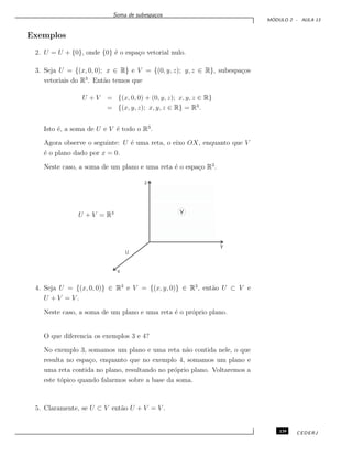Soma de subespa¸cos
M ´ODULO 2 - AULA 13
Exemplos
2. U = U + {0}, onde {0} ´e o espa¸co vetorial nulo.
3. Seja U = {(x, 0, 0); x ∈ R} e V = {(0, y, z); y, z ∈ R}, subespa¸cos
vetoriais do R3
. Ent˜ao temos que
U + V = {(x, 0, 0) + (0, y, z); x, y, z ∈ R}
= {(x, y, z); x, y, z ∈ R} = R3
.
Isto ´e, a soma de U e V ´e todo o R3
.
Agora observe o seguinte: U ´e uma reta, o eixo OX, enquanto que V
´e o plano dado por x = 0.
Neste caso, a soma de um plano e uma reta ´e o espa¸co R3
.
v
U
x
y
z
U + V = R3
4. Seja U = {(x, 0, 0)} ∈ R3
e V = {(x, y, 0)} ∈ R3
, ent˜ao U ⊂ V e
U + V = V .
Neste caso, a soma de um plano e uma reta ´e o pr´oprio plano.
O que diferencia os exemplos 3 e 4?
No exemplo 3, somamos um plano e uma reta n˜ao contida nele, o que
resulta no espa¸co, enquanto que no exemplo 4, somamos um plano e
uma reta contida no plano, resultando no pr´oprio plano. Voltaremos a
este t´opico quando falarmos sobre a base da soma.
5. Claramente, se U ⊂ V ent˜ao U + V = V .
139 CEDERJ
 