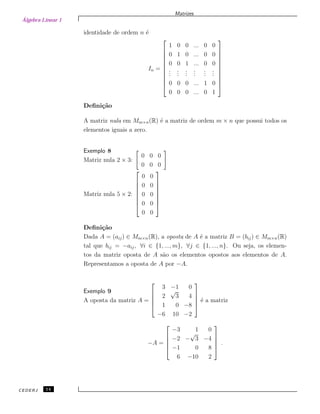 Álgebra Linear 1
Matrizes
identidade de ordem n ´e
In =











1 0 0 ... 0 0
0 1 0 ... 0 0
0 0 1 ... 0 0
...
...
...
...
...
...
0 0 0 ... 1 0
0 0 0 ... 0 1











Deﬁni¸c˜ao
A matriz nula em Mm×n(R) ´e a matriz de ordem m × n que possui todos os
elementos iguais a zero.
Exemplo 8
Matriz nula 2 × 3:
0 0 0
0 0 0
Matriz nula 5 × 2:








0 0
0 0
0 0
0 0
0 0








Deﬁni¸c˜ao
Dada A = (aij) ∈ Mm×n(R), a oposta de A ´e a matriz B = (bij) ∈ Mm×n(R)
tal que bij = −aij, ∀i ∈ {1, ..., m}, ∀j ∈ {1, ..., n}. Ou seja, os elemen-
tos da matriz oposta de A s˜ao os elementos opostos aos elementos de A.
Representamos a oposta de A por −A.
Exemplo 9
A oposta da matriz A =





3 −1 0
2
√
3 4
1 0 −8
−6 10 −2





´e a matriz
−A =





−3 1 0
−2 −
√
3 −4
−1 0 8
6 −10 2





.
CEDERJ 14
 