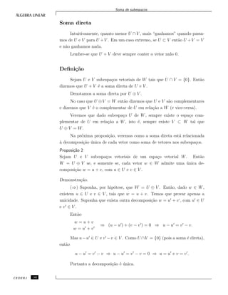 Soma de subespa¸cos
Soma direta
Intuitivamente, quanto menor U ∩ V , mais “ganhamos” quando passa-
mos de U e V para U +V . Em um caso extremo, se U ⊂ V ent˜ao U +V = V
e n˜ao ganhamos nada.
Lembre-se que U + V deve sempre conter o vetor nulo 0.
Deﬁni¸c˜ao
Sejam U e V subespa¸cos vetoriais de W tais que U ∩ V = {0}. Ent˜ao
dizemos que U + V ´e a soma direta de U e V .
Denotamos a soma direta por U ⊕ V .
No caso que U ⊕V = W ent˜ao dizemos que U e V s˜ao complementares
e dizemos que V ´e o complementar de U em rela¸c˜ao a W (e vice-versa).
Veremos que dado subespa¸co U de W, sempre existe o espa¸co com-
plementar de U em rela¸c˜ao a W, isto ´e, sempre existe V ⊂ W tal que
U ⊕ V = W.
Na pr´oxima proposi¸c˜ao, veremos como a soma direta est´a relacionada
`a decomposi¸c˜ao ´unica de cada vetor como soma de vetores nos subespa¸cos.
Proposi¸c˜ao 2
Sejam U e V subespa¸cos vetoriais de um espa¸co vetorial W. Ent˜ao
W = U ⊕ V se, e somente se, cada vetor w ∈ W admite uma ´unica de-
composi¸c˜ao w = u + v, com u ∈ U e v ∈ V .
Demonstra¸c˜ao.
(⇒) Suponha, por hip´otese, que W = U ⊕ V . Ent˜ao, dado w ∈ W,
existem u ∈ U e v ∈ V , tais que w = u + v. Temos que provar apenas a
unicidade. Suponha que exista outra decomposi¸c˜ao w = u + v‘, com u ∈ U
e v ∈ V .
Ent˜ao
w = u + v
w = u + v
⇒ (u − u ) + (v − v ) = 0 ⇒ u − u = v − v.
Mas u−u ∈ U e v −v ∈ V . Como U ∩V = {0} (pois a soma ´e direta),
ent˜ao
u − u = v − v ⇒ u − u = v − v = 0 ⇒ u = u e v = v .
Portanto a decomposi¸c˜ao ´e ´unica.
CEDERJ 140
 