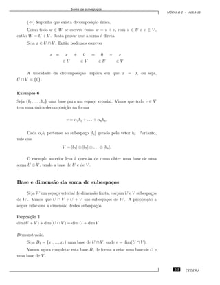 Soma de subespa¸cos
M ´ODULO 2 - AULA 13
(⇐) Suponha que exista decomposi¸c˜ao ´unica.
Como todo w ∈ W se escreve como w = u + v, com u ∈ U e v ∈ V ,
ent˜ao W = U + V . Resta provar que a soma ´e direta.
Seja x ∈ U ∩ V . Ent˜ao podemos escrever
x = x + 0 = 0 + x
∈ U ∈ V ∈ U ∈ V
A unicidade da decomposi¸c˜ao implica em que x = 0, ou seja,
U ∩ V = {0}.
Exemplo 6
Seja {b1, . . . , bn} uma base para um espa¸co vetorial. Vimos que todo v ∈ V
tem uma ´unica decomposi¸c˜ao na forma
v = α1b1 + . . . + αnbn.
Cada αibi pertence ao subespa¸co [bi] gerado pelo vetor bi. Portanto,
vale que
V = [b1] ⊕ [b2] ⊕ . . . ⊕ [bn].
O exemplo anterior leva `a quest˜ao de como obter uma base de uma
soma U ⊕ V , tendo a base de U e de V .
Base e dimens˜ao da soma de subespa¸cos
Seja W um espa¸co vetorial de dimens˜ao ﬁnita, e sejam U e V subespa¸cos
de W. Vimos que U ∩ V e U + V s˜ao subespa¸cos de W. A proposi¸c˜ao a
seguir relaciona a dimens˜ao destes subespa¸cos.
Proposi¸c˜ao 3
dim(U + V ) + dim(U ∩ V ) = dim U + dim V
Demonstra¸c˜ao.
Seja B1 = {x1, ..., xr} uma base de U ∩ V , onde r = dim(U ∩ V ).
Vamos agora completar esta base B1 de forma a criar uma base de U e
uma base de V .
141 CEDERJ
 