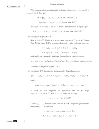 Soma de subespa¸cos
Pelo teorema do completamento, existem vetores u1, . . . , us em U e
v1, . . . , vt em V tais que
B2 = {x1, . . ., xr, u1, . . . , us} ´e uma base de U e
B3 = {x1, . . . , xr, v1, . . ., vt} ´e uma base de V.
Note que r + s = dim U e r + t = dim V . Mostraremos, a seguir, que
B = {x1, . . . , xr, u1, . . ., us, v1, . . ., vt} ´e uma base de U + V.
a) o conjunto B gera U + V .
Seja w ∈ U + V . Ent˜ao w = u + v, para certos u ∈ U e v ∈ V . Como
B2 e B3 s˜ao bases de U e V , respectivamente, ent˜ao podemos escrever,
u = α1x1 + . . . + αrxr + β1u1 + . . . + βsus
v = α1 x1 + . . . + αr xr + γ1v1 + . . . + γtvt
onde as letras gregas s˜ao escalares. Somando u e v encontramos
w = u+v = (α1+α1 )x1+. . .+(αr+αr )xr+β1u1+. . .+βsus+γ1v1+. . .+γtvt.
Portanto, o conjunto B gera U + V .
b) o conjunto B ´e linearmente independente. Suponhamos que
(1) α1x1 + . . . + αrxr + β1u1 + . . . + βsus + γ1v1 + . . . + γtvt = 0
ent˜ao,
α1x1 + . . . + αrxr + β1u1 + . . . + βsus = −γ1v1 − . . . − γtvt.
O vetor do lado esquerdo da igualdade est´a em U, logo
−γ1v1 − . . . − γtvt ∈ U. Mas v1, . . . , vt est˜ao em V , logo
−γ1v1 − . . . − γtvt ∈ U ∩ V.
Como x1, . . . , xr formam uma base de U ∩ V , segue-se que existem
escalares δ1, . . . , δr tais que
−γ1v1 − . . . − γtvt = δ1x1 + . . . + δrxr
δ1x1 + . . . + δrxr + γ1v1 + . . . + γtvt = 0.
CEDERJ 142
 