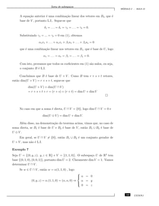 Soma de subespa¸cos
M ´ODULO 2 - AULA 13
A equa¸c˜ao anterior ´e uma combina¸c˜ao linear dos vetores em B3, que ´e
base de V , portanto L.I.. Segue-se que
δ1 = . . . = δr = γ1 = . . . = γt = 0.
Substituindo γ1 = ... = γt = 0 em (1), obtemos
α1x1 + . . . + αrxr + β1u1 + . . . + βsus = 0
que ´e uma combina¸c˜ao linear nos vetores em B1, que ´e base de U, logo
α1 = . . . = αr = β1 = . . . = βs = 0.
Com isto, provamos que todos os coeﬁcientes em (1) s˜ao nulos, ou seja,
o conjunto B ´e L.I.
Conclu´ımos que B ´e base de U + V . Como B tem r + s + t vetores,
ent˜ao dim(U + V ) = r + s + t, segue-se que
dim(U + V ) + dim(U ∩ V )
= r + s + t + r = (r + s) + (r + t) = dim U + dim V
No caso em que a soma ´e direta, U ∩ V = {0}, logo dim U ∩ V = 0 e
dim(U ⊕ V ) = dim U + dim V.
Al´em disso, na demonstra¸c˜ao do teorema acima, vimos que, no caso de
soma direta, se B1 ´e base de U e B2 ´e base de V , ent˜ao B1 ∪ B2 ´e base de
U ⊕ V .
Em geral, se U ∩ V = {0}, ent˜ao B1 ∪ B2 ´e um conjunto gerador de
U + V , mas n˜ao ´e L.I.
Exemplo 7
Seja U = {(0, y, z); y, z ∈ R} e V = [(1, 1, 0)]. O subespa¸co U de R3
tem
base {(0, 1, 0), (0, 0, 1)}, portanto dim U = 2. Claramente dim V = 1. Vamos
determinar U ∩ V .
Se w ∈ U ∩ V , ent˜ao w = α(1, 1, 0) , logo
(0, y, z) = α.(1, 1, 0) = (α, α, 0) ⇒



α = 0
α = y
0 = z
143 CEDERJ
 