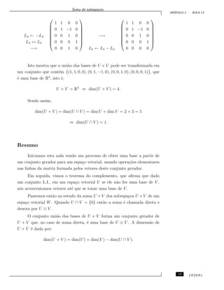Soma de subespa¸cos
M ´ODULO 2 - AULA 13
L3 ← −L3
L4 ↔ L5
−→








1 1 0 0
0 1 −1 0
0 0 1 0
0 0 0 1
0 0 1 0








−→
L5 ← L5 − L3








1 1 0 0
0 1 −1 0
0 0 1 0
0 0 0 1
0 0 0 0








Isto mostra que a uni˜ao das bases de U e V pode ser transformada em
um conjunto que cont´em {(1, 1, 0, 0), (0, 1, −1, 0), (0, 0, 1, 0), (0, 0, 0, 1)}, que
´e uma base de R4
, isto ´e,
U + V = R4
⇒ dim(U + V ) = 4.
Sendo assim,
dim(U + V ) + dim(U ∩ V ) = dim U + dim V = 2 + 3 = 5
⇒ dim(U ∩ V ) = 1.
Resumo
Iniciamos esta aula vendo um processo de obter uma base a partir de
um conjunto gerador para um espa¸co vetorial, usando opera¸c˜oes elementares
nas linhas da matriz formada pelos vetores deste conjunto gerador.
Em seguida, vimos o teorema do complemento, que aﬁrma que dado
um conjunto L.I., em um espa¸co vetorial V se ele n˜ao for uma base de V ,
n´os acrescentamos vetores at´e que se torne uma base de V .
Passemos ent˜ao ao estudo da soma U + V dos subespa¸cos U e V de um
espa¸co vetorial W. Quando U ∩ V = {0} ent˜ao a soma ´e chamada direta e
denota por U ⊕ V .
O conjunto uni˜ao das bases de U e V forma um conjunto gerador de
U + V que, no caso de soma direta, ´e uma base de U ⊕ V . A dimens˜ao de
U + V ´e dada por:
dim(U + V ) = dim(U) + dim(V ) − dim(U ∩ V ).
145 CEDERJ
 