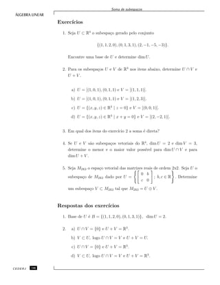Soma de subespa¸cos
Exerc´ıcios
1. Seja U ⊂ R4
o subespa¸co gerado pelo conjunto
{(1, 1, 2, 0), (0, 1, 3, 1), (2, −1, −5, −3)}.
Encontre uma base de U e determine dim U.
2. Para os subespa¸cos U e V de R3
nos itens abaixo, determine U ∩ V e
U + V .
a) U = [(1, 0, 1), (0, 1, 1) e V = [(1, 1, 1)].
b) U = [(1, 0, 1), (0, 1, 1) e V = [(1, 2, 3)].
c) U = {(x, y, z) ∈ R3
| z = 0} e V = [(0, 0, 1)].
d) U = {(x, y, z) ∈ R3
| x + y = 0} e V = [(2, −2, 1)].
3. Em qual dos itens do exerc´ıcio 2 a soma ´e direta?
4. Se U e V s˜ao subespa¸cos vetoriais do R4
, dim U = 2 e dim V = 3,
determine o menor e o maior valor poss´ıvel para dim U ∩ V e para
dim U + V .
5. Seja M2x2 o espa¸co vetorial das matrizes reais de ordem 2x2. Seja U o
subespa¸co de M2x2 dado por U =
0 b
c 0
; b, c ∈ R . Determine
um subespa¸co V ⊂ M2x2 tal que M2x2 = U ⊕ V .
Respostas dos exerc´ıcios
1. Base de U ´e B = {(1, 1, 2, 0), (0, 1, 3, 1)}, dim U = 2.
2. a) U ∩ V = {0} e U + V = R3
.
b) V ⊂ U, logo U ∩ V = V e U + V = U.
c) U ∩ V = {0} e U + V = R3
.
d) V ⊂ U, logo U ∩ V = V e U + V = R3
.
CEDERJ 146
 