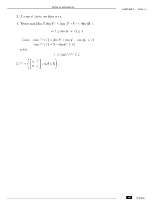Soma de subespa¸cos
M ´ODULO 2 - AULA 13
3. A soma ´e direta nos itens a e c.
4. Temos max{dim U, dim V } ≤ dim (U + V ) ≤ dim (R4
),
⇒ 3 ≤ dim (U + V ) ≤ 4.
Como dim (U ∩ V ) = dim U + dim V − dim (U + V )
dim (U ∩ V ) = 5 − dim (U + V )
ent˜ao
1 ≤ dim U ∩ V ≤ 2.
5. V =
a 0
0 d
; a, d ∈ R .
147 CEDERJ
 