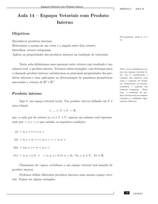 Espa¸cos Vetoriais com Produto Interno
M ´ODULO 2 - AULA 14
Aula 14 – Espa¸cos Vetoriais com Produto
Interno
Objetivos
Pr´e-requisitos: aulas 8, 11 e
12.
Reconhecer produtos internos;
Determinar a norma de um vetor e o ˆangulo entre dois vetores;
Identiﬁcar vetores ortogonais;
Aplicar as propriedades dos produtos internos na resolu¸c˜ao de exerc´ıcios.
Nesta aula deﬁniremos uma opera¸c˜ao entre vetores cujo resultado ´e um
n´umero real: o produto interno. Veremos v´arios exemplos, com destaque para Neste curso trabalhamos pe-
nas com espa¸cos vetoriais re-
ais, isto ´e, considerando o
conjunto dos n´umeros reais
como o conjunto de escala-
res. Poder´ıamos, no entanto,
considerar o conjunto dos
n´umeros complexos. Nesse
caso, o resultado do pro-
duto interno seria um n´umero
complexo, e a deﬁni¸c˜ao, ligei-
ramente diferente.
o chamado produto interno; estudaremos as principais propriedades dos pro-
dutos internos e suas aplica¸c˜oes na determina¸c˜ao de grandezas geom´etricas
associadas a vetores de R2
e R3
.
Produto interno
Seja V um espa¸co vetorial (real). Um produto interno deﬁnido em V ´e
uma rela¸c˜ao
< ., . >: V × V → R
que, a cada par de vetores (u, v) ∈ V × V , associa um n´umero real represen-
tado por < u, v >, e que satisfaz as seguintes condi¸c˜oes:
(i) < u, v >=< v, u >
(ii) < u, v + w >=< u, v > + < u, w >
(iii) < αu, v >= α < u, v >
(iv) < u, u >≥ 0 e < u, u >= 0 ⇔ u = oV , ∀u, v, w ∈ V, ∀α ∈ R.
Chamamos de espa¸co euclidiano a um espa¸co vetorial real munido de
produto interno.
Podemos deﬁnir diferentes produtos internos num mesmo espa¸co veto-
rial. Vamos ver alguns exemplos.
149 CEDERJ
 