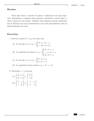 Matrizes
M ´ODULO 1 - AULA 1
Resumo
Nesta aula vimos o conceito de matriz e conhecemos seus tipos espe-
ciais. Aprendemos a comparar duas matrizes, a identiﬁcar a matriz nula e a
obter a oposta de uma matriz. Tamb´em vimos algumas matrizes quadradas
que se destacam por suas caracter´ısticas e que ser˜ao especialmente ´uteis no
desenvolvimento da teoria.
Exerc´ıcios
1. Escreva a matriz A = (aij) em cada caso:
(a) A ´e do tipo 2 × 3, e aij =
3i + j, se i = j
i − 2j, se i = j
(b) A ´e quadrada de ordem 4 e aij =



2i, se i < j
i − j, se i = j
2j, se i > j
(c) A ´e do tipo 4 × 2, e aij =
0, se i = j
3, se i = j
(d) A ´e quadrada terceira ordem e aij = 3i − j + 2.
2. Determine x e y tais que
(a)
2x + y
2x − y
=
11
9
(b)
x2
y
x y2
=
1 −1
−1 1
15 CEDERJ
 