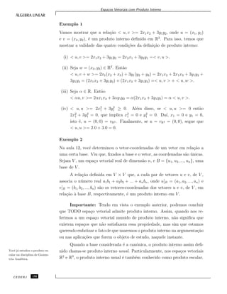 Espa¸cos Vetoriais com Produto Interno
Exemplo 1
Vamos mostrar que a rela¸c˜ao < u, v >= 2x1x2 + 3y1y2, onde u = (x1, y1)
e v = (x2, y2), ´e um produto interno deﬁnido em R2
. Para isso, temos que
mostrar a validade das quatro condi¸c˜oes da deﬁni¸c˜ao de produto interno:
(i) < u, v >= 2x1x2 + 3y1y2 = 2x2x1 + 3y2y1 =< v, u >.
(ii) Seja w = (x3, y3) ∈ R2
. Ent˜ao
< u, v + w >= 2x1(x2 + x3) + 3y1(y2 + y3) = 2x1x2 + 2x1x3 + 3y1y2 +
3y1y3 = (2x1x2 + 3y1y2) + (2x1x3 + 3y1y3) =< u, v > + < u, w >.
(iii) Seja α ∈ R. Ent˜ao
< αu, v >= 2αx1x2 + 3αy1y2 = α(2x1x2 + 3y1y2) = α < u, v >.
(iv) < u, u >= 2x2
1 + 3y2
1 ≥ 0. Al´em disso, se < u, u >= 0 ent˜ao
2x2
1 + 3y2
1 = 0, que implica x2
1 = 0 e y2
1 = 0. Da´ı, x1 = 0 e y1 = 0,
isto ´e, u = (0, 0) = vR2 . Finalmente, se u = vR2 = (0, 0), segue que
< u, u >= 2.0 + 3.0 = 0.
Exemplo 2
Na aula 12, vocˆe determinou o vetor-coordenadas de um vetor em rela¸c˜ao a
uma certa base. Viu que, ﬁxados a base e o vetor, as coordenadas s˜ao ´unicas.
Sejam V , um espa¸co vetorial real de dimens˜ao n, e B = {u1, u2, ..., un}, uma
base de V .
A rela¸c˜ao deﬁnida em V × V que, a cada par de vetores u e v, de V ,
associa o n´umero real a1b1 + a2b2 + ... + anbn, onde u]B = (a1, a2, ..., an) e
v]B = (b1, b2, ..., bn) s˜ao os vetores-coordenadas dos vetores u e v, de V , em
rela¸c˜ao `a base B, respectivamente, ´e um produto interno em V .
Importante: Tendo em vista o exemplo anterior, podemos concluir
que TODO espa¸co vetorial admite produto interno. Assim, quando nos re-
ferimos a um espa¸co vetorial munido de produto interno, n˜ao signiﬁca que
existem espa¸cos que n˜ao satisfazem essa propriedade, mas sim que estamos
querendo enfatizar o fato de que usaremos o produto interno na argumenta¸c˜ao
ou nas aplica¸c˜oes que forem o objeto de estudo, naquele instante.
Quando a base considerada ´e a canˆonica, o produto interno assim deﬁ-
nido chama-se produto interno usual. Particularmente, nos espa¸cos vetoriais
R2
e R3
, o produto interno usual ´e tamb´em conhecido como produto escalar.
Vocˆe j´a estudou o produto es-
calar na disciplina de Geome-
tria Anal´ıtica.
CEDERJ 150
 