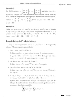 Espa¸cos Vetoriais com Produto Interno
M ´ODULO 2 - AULA 14
Exemplo 3
Em M2(R), sendo u =
u1 u2
u3 u4
e v =
v1 v2
v3 v4
, a rela¸c˜ao < u, v >=
u1v1 + u2v2 + u3v3 + u4v4 ´e um produto interno (´e produto interno usual em
M2). Vocˆe pode veriﬁcar isso, como exerc´ıcio. Segundo esse produto interno,
sendo u =
2 1
5 −1
e v =
3 6
0 2
, temos < u, v >= 2.3 + 1.6 + 5.0 +
(−1).2 = 10.
Exemplo 4
Dados p = a0 + a1t + a2t2
+ a3t3
e q = b0 + b1t + b2t2
+ b3t3
, a rela¸c˜ao
< p, q >= a0b0 + a1b1 + a2b2 + a3b3 deﬁne um produto interno em P3 (´e o
produto interno usual em P3). Dados p = 2 + 3t − t2
e q = 2t + t2
− 5t3
,
temos < p, q >= 2.0 + 3.2 + (−1).1 + 0.(−5) = 5.
Propriedades do Produto Interno
Seja V um espa¸co vetorial real e < ., . >: V × V → R um produto
interno. Valem as seguintes propriedades:
1. < oV , v >=< v, oV >= 0, ∀v ∈ V
De fato, como 0v = oV , para todo vetor v em V, podemos escrever
< oV , v >=< 0v, v >
(iii)
= 0 < v, v >= 0. Al´em disso, por (i), temos
< oV , v >=< v, oV >= 0. Logo, < oV , v >=< v, oV >= 0.
2. < v, αu >= α < v, u >, ∀α ∈ R, ∀v, u ∈ V .
De fato, < v, αu >
(i)
=< αu, v >
(iii)
= α < u, v >
(i)
=< αv, u >.
3. < u + v, w >=< u, w > + < v, w >, ∀u, v, w ∈ V .
De fato, < u + v, w >
(i)
=< w, u + v >
(ii)
=< w, u > + < w, v >
(i)
=< u, w >
+ < v, w > .
4. < α1u1 + α2u2 + ... + αnun, v >=< α1u1, v > + < α2u2, v > +...
+ < αnun, v >, ∀n inteiro , n ≥ 1, ∀u, vi ∈ V, i = 1, ..., n.
A prova desta propriedade usa indu¸c˜ao e as condi¸c˜oes (ii) e (iii) da
deﬁni¸c˜ao de produto interno. De modo mais suscinto, podemos escrevˆe-
la usando o s´ımbolo de somat´orio:
n
i=1
αiui, v =
n
i=1
αi < ui, v > .
151 CEDERJ
 