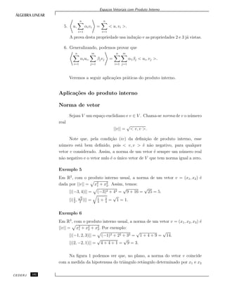 Espa¸cos Vetoriais com Produto Interno
5. u,
n
i=1
αivi =
n
i=1
< u, vi >.
A prova desta propriedade usa indu¸c˜ao e as propriedades 2 e 3 j´a vistas.
6. Generalizando, podemos provar que
n
i=1
αiui,
m
j=1
βjvj =
n
i=1
m
j=1
α1βj < ui, vj >.
Veremos a seguir aplica¸c˜oes pr´aticas do produto interno.
Aplica¸c˜oes do produto interno
Norma de vetor
Sejam V um espa¸co euclidiano e v ∈ V . Chama-se norma de v o n´umero
real
||v|| =
√
< v, v >.
Note que, pela condi¸c˜ao (iv) da deﬁni¸c˜ao de produto interno, esse
n´umero est´a bem deﬁnido, pois < v, v > ´e n˜ao negativo, para qualquer
vetor v considerado. Assim, a norma de um vetor ´e sempre um n´umero real
n˜ao negativo e o vetor nulo ´e o ´unico vetor de V que tem norma igual a zero.
Exemplo 5
Em R2
, com o produto interno usual, a norma de um vetor v = (x1, x2) ´e
dada por ||v|| = x2
1 + x2
2. Assim, temos:
||(−3, 4)|| = (−3)2 + 42 =
√
9 + 16 =
√
25 = 5.
||(1
2
,
√
3
2
)|| = 1
4
+ 3
4
=
√
1 = 1.
Exemplo 6
Em R3
, com o produto interno usual, a norma de um vetor v = (x1, x2, x3) ´e
||v|| = x2
1 + x2
2 + x2
3. Por exemplo:
||(−1, 2, 3)|| = (−1)2 + 22 + 32 =
√
1 + 4 + 9 =
√
14.
||(2, −2, 1)|| =
√
4 + 4 + 1 =
√
9 = 3.
Na ﬁgura 1 podemos ver que, no plano, a norma do vetor v coincide
com a medida da hipotenusa do triˆangulo retˆangulo determinado por x1 e x2
CEDERJ 152
 