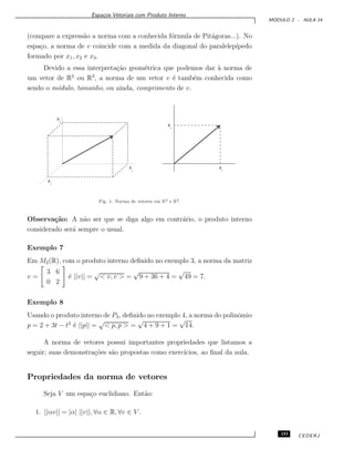 Espa¸cos Vetoriais com Produto Interno
M ´ODULO 2 - AULA 14
(compare a express˜ao a norma com a conhecida f´ormula de Pit´agoras...). No
espa¸co, a norma de v coincide com a medida da diagonal do paralelep´ıpedo
formado por x1, x2 e x3.
Devido a essa interpreta¸c˜ao geom´etrica que podemos dar `a norma de
um vetor de R2
ou R3
, a norma de um vetor v ´e tamb´em conhecida como
sendo o m´odulo, tamanho, ou ainda, comprimento de v.
Fig. 1: Norma de vetores em R3 e R2.
Observa¸c˜ao: A n˜ao ser que se diga algo em contr´ario, o produto interno
considerado ser´a sempre o usual.
Exemplo 7
Em M2(R), com o produto interno deﬁnido no exemplo 3, a norma da matriz
v =
3 6
0 2
´e ||v|| =
√
< v, v > =
√
9 + 36 + 4 =
√
49 = 7.
Exemplo 8
Usando o produto interno de P3, deﬁnido no exemplo 4, a norma do polinˆomio
p = 2 + 3t − t2
´e ||p|| =
√
< p, p > =
√
4 + 9 + 1 =
√
14.
A norma de vetores possui importantes propriedades que listamos a
seguir; suas demonstra¸c˜oes s˜ao propostas como exerc´ıcios, ao ﬁnal da aula.
Propriedades da norma de vetores
Seja V um espa¸co euclidiano. Ent˜ao:
1. ||αv|| = |α| ||v||, ∀α ∈ R, ∀v ∈ V .
153 CEDERJ
 