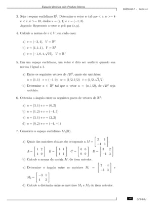 Espa¸cos Vetoriais com Produto Interno
M ´ODULO 2 - AULA 14
3. Seja o espa¸co euclidiano R2
. Determine o vetor w tal que < u, w >= 8
e < v, w >= 10, dados u = (2, 1) e v = (−1, 3).
Sugest˜ao: Represente o vetor w pelo par (x, y).
4. Calcule a norma de v ∈ V , em cada caso:
a) v = (−3, 4), V = R2
b) v = (1, 1, 1), V = R3
c) v = (−1, 0, 4,
√
19), V = R4
5. Em um espa¸co euclidiano, um vetor ´e dito ser unit´ario quando sua
norma ´e igual a 1.
a) Entre os seguintes vetores de I!R2
, quais s˜ao unit´arios:
u = (1, 1) v = (−1, 0) w = (1/2, 1/2) t = (1/2,
√
3/2)
b) Determine a ∈ R2
tal que o vetor u = (a, 1/2), de I!R2
seja
unit´ario.
6. Obtenha o ˆangulo entre os seguintes pares de vetores de R2
:
a) u = (3, 1) e v = (6, 2)
b) u = (1, 2) e v = (−1, 3)
c) u = (3, 1) e v = (2, 2)
d) u = (0, 2) e v = (−1, −1)
7. Considere o espa¸co euclidiano M2(R).
a) Quais das matrizes abaixo s˜ao ortogonais a M =
2 1
−1 3
:
A =
1 2
4 0
B =
1 1
1 1
C =
0 0
0 0
D =
3 2
−1 3
b) Calcule a norma da matriz M, do item anterior.
c) Determine o ˆangulo entre as matrizes M1 =
2 4
−1 3
e
M2 =
−3 1
4 2
d) Calcule a distˆancia entre as matrizes M1 e M2 do item anterior.
157 CEDERJ
 