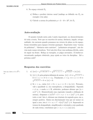 Espa¸cos Vetoriais com Produto Interno
8. No espa¸co vetorial P2,
a) Deﬁna o produto interno usual (an´alogo ao deﬁnido em P3, no
exemplo 4 da aula).
b) Calcule a norma do polinˆomio p = 3 − 4t + 2t2
, de P2.
Auto-avalia¸c˜ao
O assunto tratado nesta aula ´e muito importante, no desenvolvimento
de toda a teoria. Note que os conceitos de norma, distˆancia, ˆangulo, ortogo-
nalidade, t˜ao naturais quando pensamos em vetores do plano ou do espa¸co,
foram estendidos para espa¸cos vetoriais quaisquer. Express˜oes como “norma
de polinˆomio”, “distˆancia entre matrizes”, “polinˆomios ortogonais”, n˜ao de-
vem mais causar estranheza. Vocˆe n˜ao deve ﬁcar com nenhuma d´uvida, antes
de seguir em frente. Refa¸ca os exemplos, se julgar necess´ario. E lembre-se:
encontrando qualquer obst´aculo, pe¸ca ajuda ao tutor da disciplina. At´e a
pr´oxima aula!!
Respostas dos exerc´ıcios
1. a) ||αv|| =
√
< αv, αv > = α2 < v, v > = α2||v||2 = |α|.||v||.Note que, dado a ∈ R,
√
a2 =
|a|.
b) ||v|| ≥ 0, pela pr´opria deﬁni¸c˜ao de norma. ||v|| = 0 ⇒
√
< v, v > =
0 ⇒< v, v >= 0 ⇒ v = oV . Finalmente, v = oV ⇒< v, v >= 0 ⇒
√
< v, v > = 0 ⇒ ||v|| = 0.
c) Se v = oV , ent˜ao ||v|| = 0 e < u, v >= 0 = ||u ||v||. Portanto,
vale a igualdade (e, em conseq¨uˆencia, a desigualdade). Supondo
v = oV , e sendo α ∈ R, arbitr´ario, podemos aﬁrmar que ||u +
αv||2
≥ 0. Desenvolvendo essa express˜ao (usando a deﬁni¸c˜ao de
norma), chegamos a ||v||2
α2
+ 2 < u, v > α + ||u||2
≥ 0, para
todo α real. Isto ´e, obtemos um trinˆomio do segundo grau, em α,
sempre positivo. Ent˜ao seu discriminante tem que ser menor ou
igual a zero, isto ´e: 4 < u, v >2
−4||v||2
||u||2
≤ 0. Separando os
termos da desigualdade, simpliﬁcando e extraindo a raiz quadrada
de cada termo, concluimos que | < u, v > | ≤ ||u|| ||v||.
CEDERJ 158
 