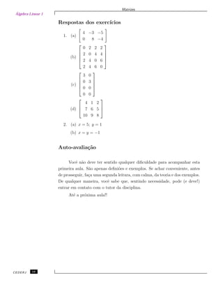 Álgebra Linear 1
Matrizes
Respostas dos exerc´ıcios
1. (a)
4 −3 −5
0 8 −4
(b)





0 2 2 2
2 0 4 4
2 4 0 6
2 4 6 0





(c)





3 0
0 3
0 0
0 0





(d)



4 1 2
7 6 5
10 9 8



2. (a) x = 5; y = 1
(b) x = y = −1
Auto-avalia¸c˜ao
Vocˆe n˜ao deve ter sentido qualquer diﬁculdade para acompanhar esta
primeira aula. S˜ao apenas deﬁni˜oes e exemplos. Se achar conveniente, antes
de prosseguir, fa¸ca uma segunda leitura, com calma, da teoria e dos exemplos.
De qualquer maneira, vocˆe sabe que, sentindo necessidade, pode (e deve!)
entrar em contato com o tutor da disciplina.
At´e a pr´oxima aula!!
CEDERJ 16
 