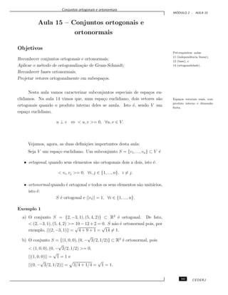 Conjuntos ortogonais e ortonormais
M ´ODULO 2 - AULA 15
Aula 15 – Conjuntos ortogonais e
ortonormais
Objetivos
Pr´e-requisitos: aulas
11 (independˆencia linear),
12 (base), e
14 (ortogonalidade).
Reconhecer conjuntos ortogonais e ortonormais;
Aplicar o m´etodo de ortogonaliza¸c˜ao de Gram-Schmidt;
Reconhecer bases ortonormais;
Projetar vetores ortogonalmente em subespa¸cos.
Nesta aula vamos caracterizar subconjuntos especiais de espa¸cos eu-
clidianos. Na aula 14 vimos que, num espa¸co euclidiano, dois vetores s˜ao Espa¸cos vetoriais reais, com
produto interno e dimens˜ao
ﬁnita.
ortogonais quando o produto interno deles se anula. Isto ´e, sendo V um
espa¸co euclidiano,
u ⊥ v ⇔ < u, v >= 0, ∀u, v ∈ V.
Vejamos, agora, as duas deﬁni¸c˜oes importantes desta aula:
Seja V um espa¸co euclidiano. Um subconjunto S = {v1, ..., vn} ⊂ V ´e
• ortogonal, quando seus elementos s˜ao ortogonais dois a dois, isto ´e:
< vi, vj >= 0, ∀i, j ∈ {1, ..., n}, i = j.
• ortonormal quando ´e ortogonal e todos os seus elementos s˜ao unit´arios,
isto ´e:
S ´e ortogonal e ||vi|| = 1, ∀i ∈ {1, ..., n}.
Exemplo 1
a) O conjunto S = {2, −3, 1), (5, 4, 2)} ⊂ R3
´e ortogonal. De fato,
< (2, −3, 1), (5, 4, 2) >= 10 − 12 + 2 = 0. S n˜ao ´e ortonormal pois, por
exemplo, ||(2, −3, 1)|| =
√
4 + 9 + 1 =
√
14 = 1.
b) O conjunto S = {(1, 0, 0), (0, −
√
3/2, 1/2)} ⊂ R3
´e ortonormal, pois
< (1, 0, 0), (0, −
√
3/2, 1/2) >= 0,
||(1, 0, 0)|| =
√
1 = 1 e
||(0, −
√
3/2, 1/2)|| = 3/4 + 1/4 =
√
1 = 1.
161 CEDERJ
 