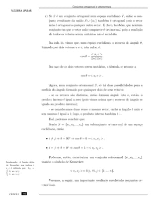 Conjuntos ortogonais e ortonormais
c) Se S ´e um conjunto ortogonal num espa¸co euclidiano V , ent˜ao o con-
junto resultante da uni˜ao S ∪ {oV } tamb´em ´e ortogonal pois o vetor
nulo ´e ortogonal a qualquer outro vetor. ´E claro, tamb´em, que nenhum
conjunto em que o vetor nulo comparece ´e ortonormal, pois a condi¸c˜ao
de todos os vetores serem unit´arios n˜ao ´e satisfeita.
Na aula 14, vimos que, num espa¸co euclidiano, o cosseno do ˆangulo θ,
formado por dois vetores u e v, n˜ao nulos, ´e:
cos θ =
< u, v >
||u|| ||v||
.
No caso de os dois vetores serem unit´arios, a f´ormula se resume a
cos θ =< u, v > .
Agora, num conjunto ortornomal S, s´o h´a duas possibilidades para a
medida do ˆangulo formado por quaisquer dois de seus vetores:
- se os vetores s˜ao distintos, ent˜ao formam ˆangulo reto e, ent˜ao, o
produto interno ´e igual a zero (pois vimos acima que o cosseno do ˆangulo se
iguala ao produto interno);
- se consideramos duas vezes o mesmo vetor, ent˜ao o ˆangulo ´e nulo e
seu cosseno ´e igual a 1; logo, o produto interno tamb´em ´e 1.
Da´ı, podemos concluir que:
Sendo S = {v1, v2, ..., vn} um subconjunto ortonormal de um espa¸co
euclidiano, ent˜ao
• i = j ⇒ θ = 90o
⇒ cos θ = 0 =< vi, vj > .
• i = j ⇒ θ = 0o
⇒ cos θ = 1 =< vi, vj > .
Podemos, ent˜ao, caracterizar um conjunto ortonormal {v1, v2, ..., vn}
usando o s´ımbolo de Kronecker:Lembrando: A fun¸c˜ao delta
de Kronecker nos ´ındices i
e j ´e deﬁnida por: δij =(
0, se i = j
1, se i = j
.
< vi, vj >= δij, ∀i, j ∈ {1, ..., n}.
Veremos, a seguir, um importante resultado envolvendo conjuntos or-
tonormais.
CEDERJ 162
 
