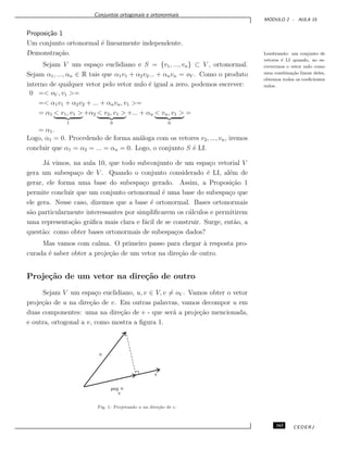 Conjuntos ortogonais e ortonormais
M ´ODULO 2 - AULA 15
Proposi¸c˜ao 1
Um conjunto ortonormal ´e linearmente independente.
Lembrando: um conjunto de
vetores ´e LI quando, ao es-
crevermos o vetor nulo como
uma combina¸c˜ao linear deles,
obtemos todos os coeﬁcientes
nulos.
Demonstra¸c˜ao.
Sejam V um espa¸co euclidiano e S = {v1, ..., vn} ⊂ V , ortonormal.
Sejam α1, ..., αn ∈ R tais que α1v1 + α2v2... + αnvn = oV . Como o produto
interno de qualquer vetor pelo vetor nulo ´e igual a zero, podemos escrever:
0 =< oV , v1 >=
=< α1v1 + α2v2 + ... + αnvn, v1 >=
= α1 < v1, v1 >
1
+α2 < v2, v1 >
0
+... + αn < vn, v1 >
0
=
= α1.
Logo, α1 = 0. Procedendo de forma an´aloga com os vetores v2, ..., vn, iremos
concluir que α1 = α2 = ... = αn = 0. Logo, o conjunto S ´e LI.
J´a vimos, na aula 10, que todo subconjunto de um espa¸co vetorial V
gera um subespa¸co de V . Quando o conjunto considerado ´e LI, al´em de
gerar, ele forma uma base do subespa¸co gerado. Assim, a Proposi¸c˜ao 1
permite concluir que um conjunto ortonormal ´e uma base do subespa¸co que
ele gera. Nesse caso, dizemos que a base ´e ortonormal. Bases ortonormais
s˜ao particularmente interessantes por simpliﬁcarem os c´alculos e permitirem
uma representa¸c˜ao gr´aﬁca mais clara e f´acil de se construir. Surge, ent˜ao, a
quest˜ao: como obter bases ortonormais de subespa¸cos dados?
Mas vamos com calma. O primeiro passo para chegar `a resposta pro-
curada ´e saber obter a proje¸c˜ao de um vetor na dire¸c˜ao de outro.
Proje¸c˜ao de um vetor na dire¸c˜ao de outro
Sejam V um espa¸co euclidiano, u, v ∈ V, v = oV . Vamos obter o vetor
proje¸c˜ao de u na dire¸c˜ao de v. Em outras palavras, vamos decompor u em
duas componentes: uma na dire¸c˜ao de v - que ser´a a proje¸c˜ao mencionada,
e outra, ortogonal a v, como mostra a ﬁgura 1.
Fig. 1: Projetando u na dire¸c˜ao de v.
163 CEDERJ
 
